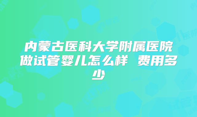 内蒙古医科大学附属医院做试管婴儿怎么样 费用多少