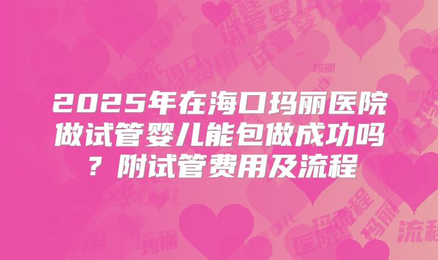 2025年在海口玛丽医院做试管婴儿能包做成功吗?附试管费用及流程