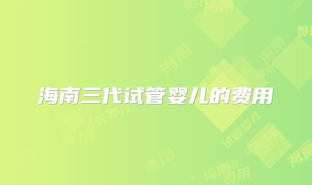 海南三代试管婴儿的费用
