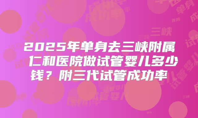 2025年单身去三峡附属 仁和医院做试管婴儿多少钱?附三代试管成功率