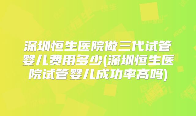 深圳恒生医院做三代试管婴儿费用多少(深圳恒生医院试管婴儿成功率高吗)