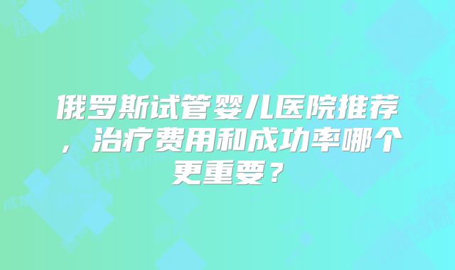 俄罗斯试管婴儿医院推荐，治疗费用和成功率哪个更重要？