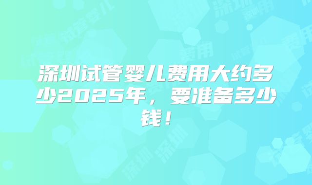 深圳试管婴儿费用大约多少2025年，要准备多少钱！