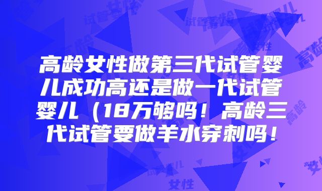 高龄女性做第三代试管婴儿成功高还是做一代试管婴儿(18万够吗!高龄三代试管要做羊水穿刺吗!