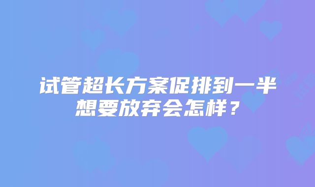 试管超长方案促排到一半想要放弃会怎样？