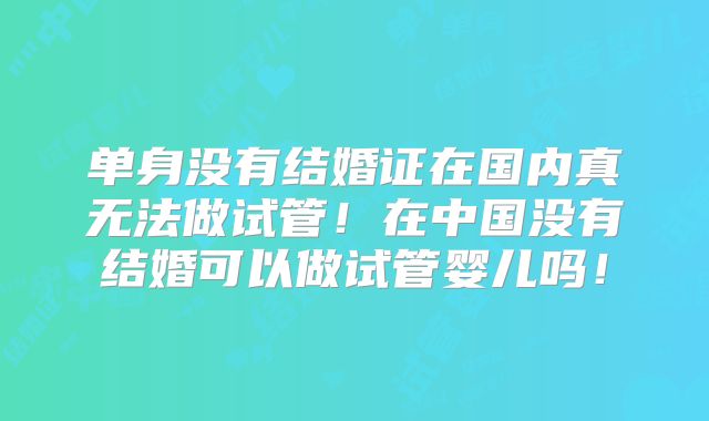 单身没有结婚证在国内真无法做试管!在中国没有结婚可以做试管婴儿吗!