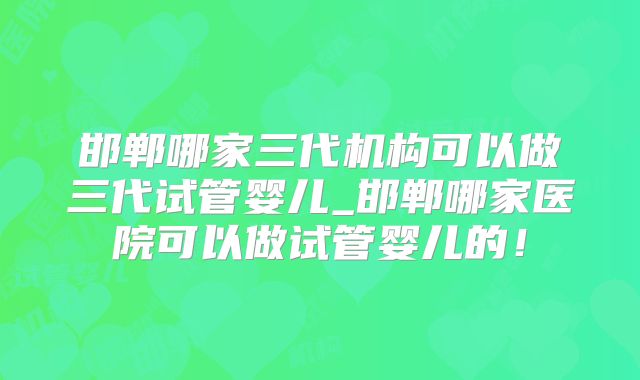 邯郸哪家三代机构可以做三代试管婴儿_邯郸哪家医院可以做试管婴儿的！