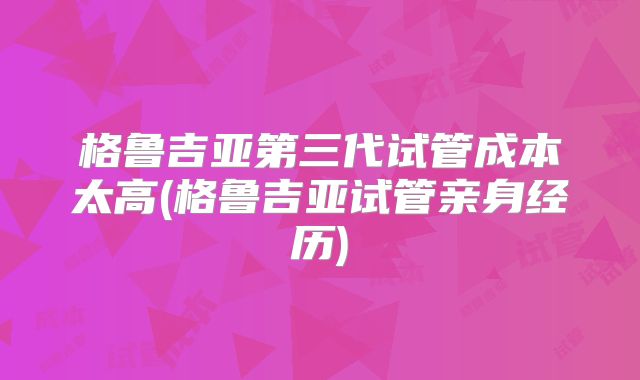 格鲁吉亚第三代试管成本太高(格鲁吉亚试管亲身经历)