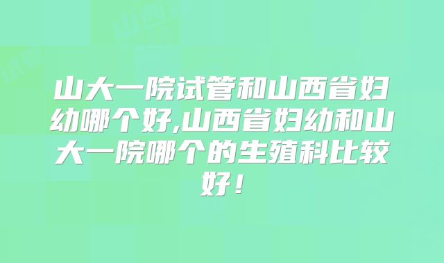山大一院试管和山西省妇幼哪个好,山西省妇幼和山大一院哪个的生殖科比较好!