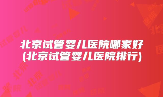北京试管婴儿医院哪家好(北京试管婴儿医院排行)