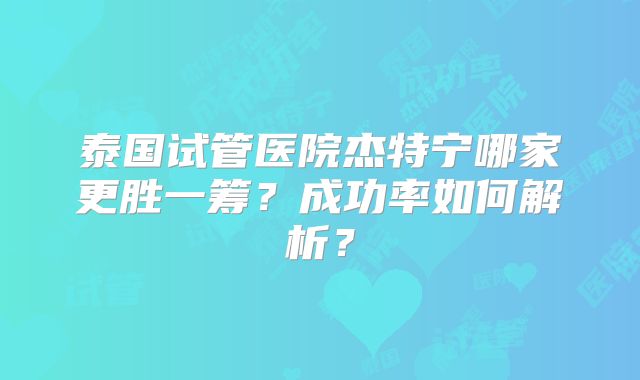 泰国试管医院杰特宁哪家更胜一筹？成功率如何解析？