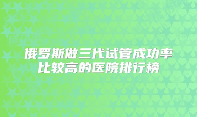 俄罗斯做三代试管成功率比较高的医院排行榜