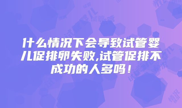 什么情况下会导致试管婴儿促排卵失败,试管促排不成功的人多吗!