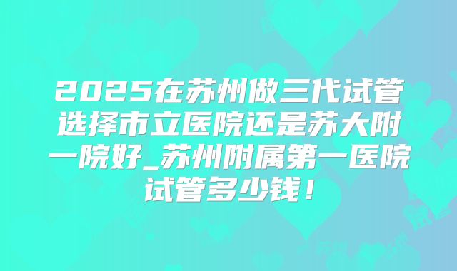 2025在苏州做三代试管选择市立医院还是苏大附一院好_苏州附属第一医院试管多少钱！