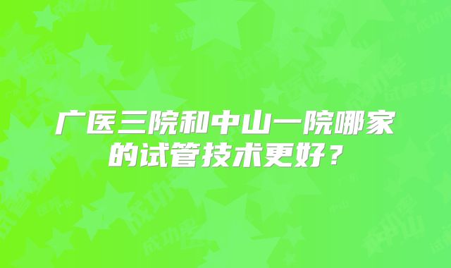 广医三院和中山一院哪家的试管技术更好?
