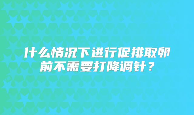 什么情况下进行促排取卵前不需要打降调针？