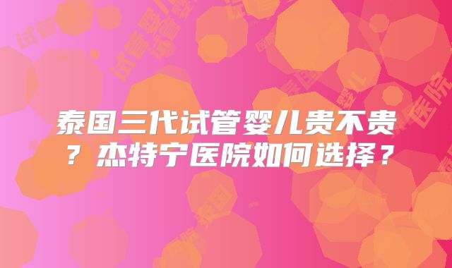 泰国三代试管婴儿贵不贵?杰特宁医院如何选择?