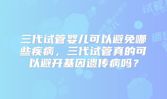 三代试管婴儿可以避免哪些疾病,三代试管真的可以避开基因遗传病吗?