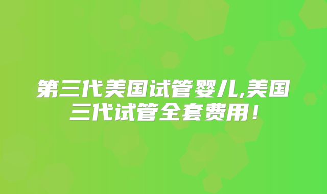 第三代美国试管婴儿,美国三代试管全套费用！