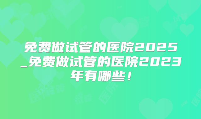 免费做试管的医院2025_免费做试管的医院2023年有哪些!