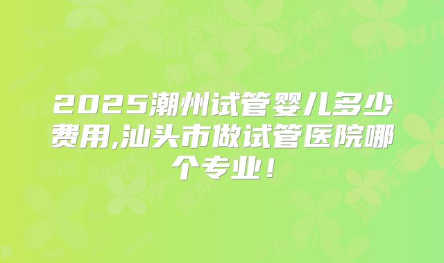 2025潮州试管婴儿多少费用,汕头市做试管医院哪个专业！