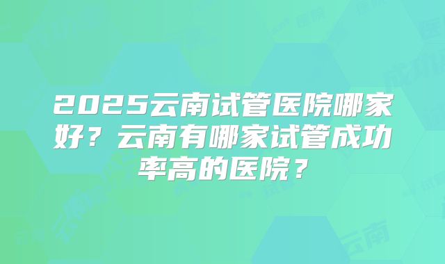 2025云南试管医院哪家好?云南有哪家试管成功率高的医院?