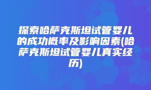 探索哈萨克斯坦试管婴儿的成功概率及影响因素(哈萨克斯坦试管婴儿真实经历)