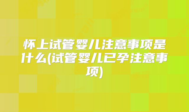 怀上试管婴儿注意事项是什么(试管婴儿已孕注意事项)