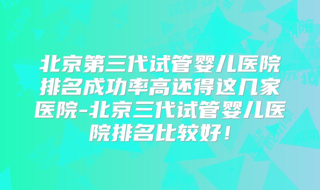 北京第三代试管婴儿医院排名成功率高还得这几家医院-北京三代试管婴儿医院排名比较好!