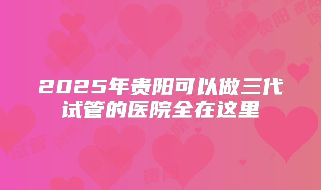 2025年贵阳可以做三代试管的医院全在这里