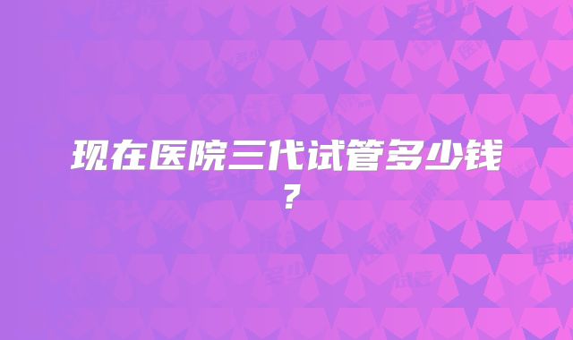 现在医院三代试管多少钱？