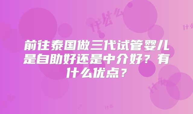 前往泰国做三代试管婴儿是自助好还是中介好?有什么优点?
