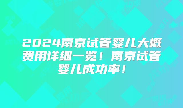 2024南京试管婴儿大概费用详细一览！南京试管婴儿成功率！