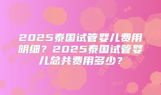 2025泰国试管婴儿费用明细？2025泰国试管婴儿总共费用多少？