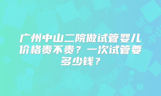 广州中山二院做试管婴儿价格贵不贵?一次试管要多少钱?