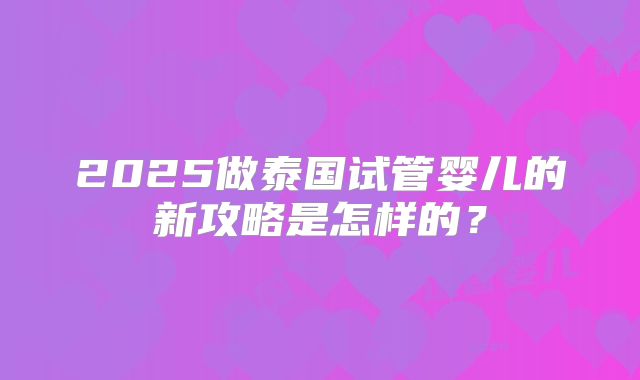 2025做泰国试管婴儿的新攻略是怎样的？
