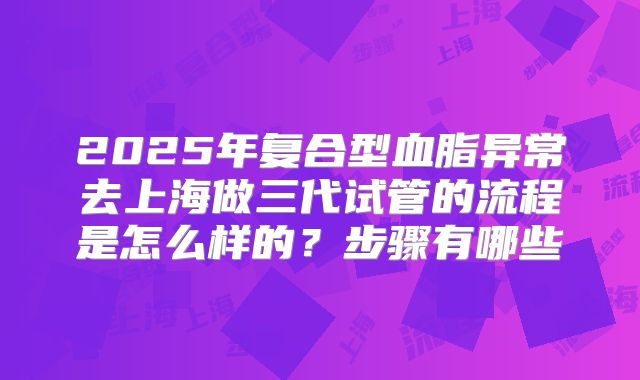 2025年复合型血脂异常去上海做三代试管的流程是怎么样的？步骤有哪些