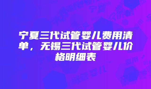 宁夏三代试管婴儿费用清单，无锡三代试管婴儿价格明细表