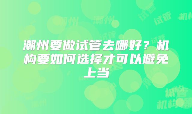 潮州要做试管去哪好？机构要如何选择才可以避免上当