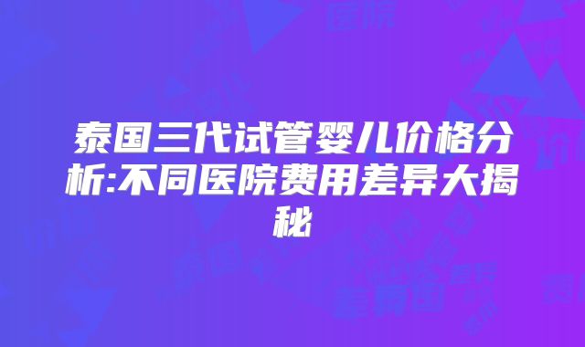 泰国三代试管婴儿价格分析:不同医院费用差异大揭秘