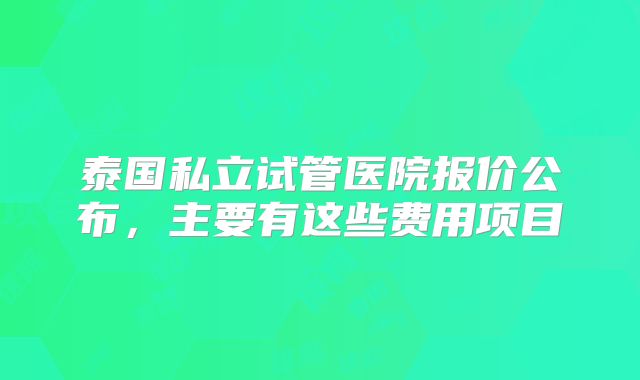 泰国私立试管医院报价公布,主要有这些费用项目
