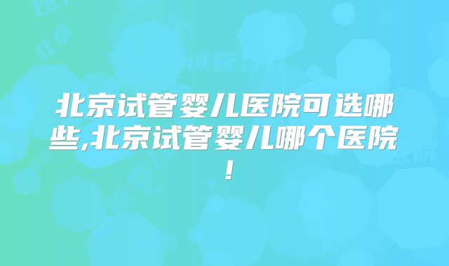 北京试管婴儿医院可选哪些,北京试管婴儿哪个医院!
