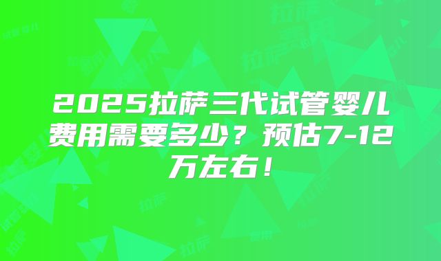 2025拉萨三代试管婴儿费用需要多少？预估7-12万左右！