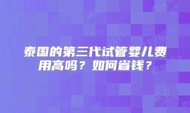 泰国的第三代试管婴儿费用高吗？如何省钱？