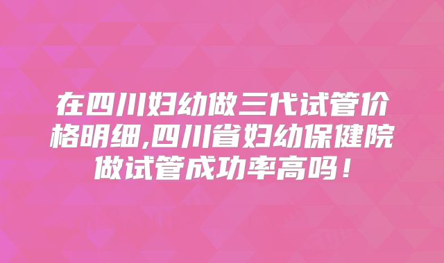 在四川妇幼做三代试管价格明细,四川省妇幼保健院做试管成功率高吗!