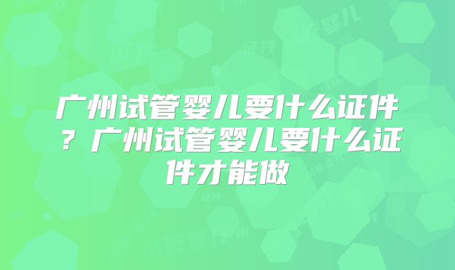 广州试管婴儿要什么证件？广州试管婴儿要什么证件才能做