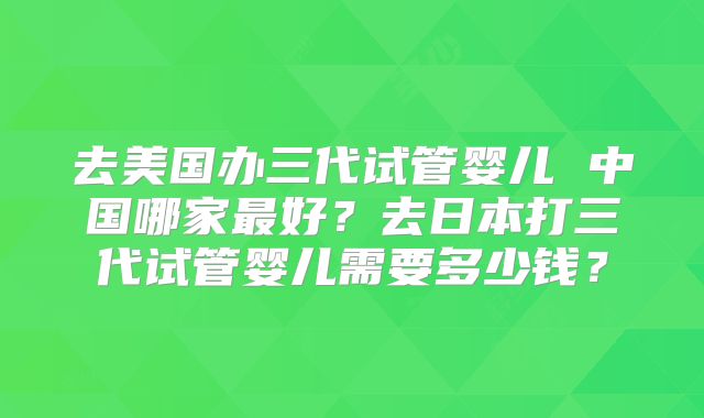 去美国办三代试管婴儿 中国哪家最好?去日本打三代试管婴儿需要多少钱?