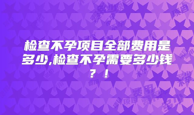 检查不孕项目全部费用是多少,检查不孕需要多少钱?!