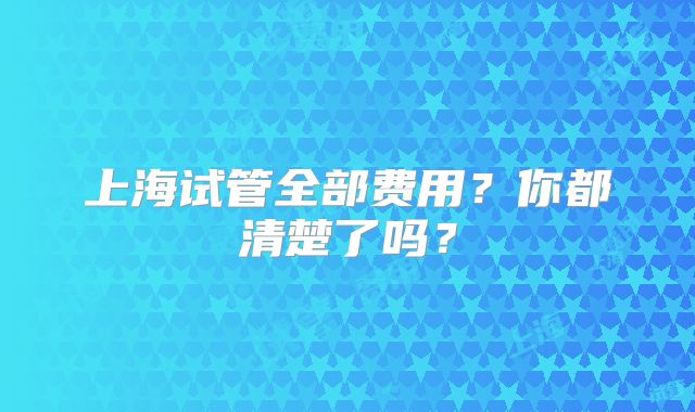 上海试管全部费用?你都清楚了吗?