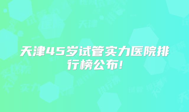 天津45岁试管实力医院排行榜公布!